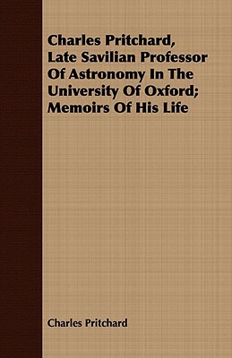 Charles Pritchard, Late Savilian Professor of Astronomy in the University of Oxford; Memoirs of His Life by Charles Pritchard