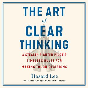 The Art of Clear Thinking: A Stealth Fighter Pilot's Timeless Rules for Making Tough Decisions by Hasard Lee