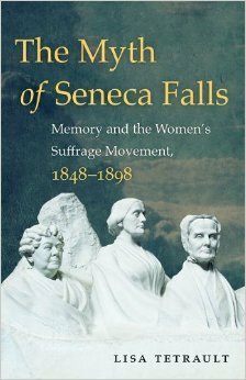 The Myth of Seneca Falls: Memory and the Women's Suffrage Movement, 1848-1898 by Lisa Tetrault