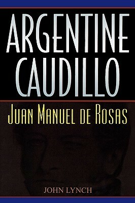 Argentine Caudillo: Juan Manuel de Rosas by John Lynch