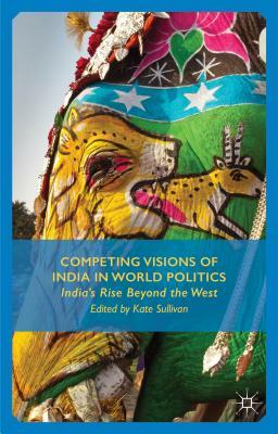 Competing Visions of India in World Politics: India's Rise Beyond the West by K. Sullivan