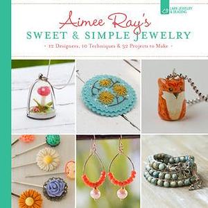 Aimee Ray's Sweet & Simple Jewelry: 17 Designers, 10 Techniques & 32 Projects to Make by Aimee Ray, Aimee Ray