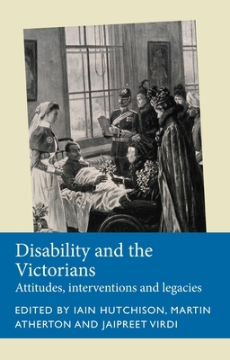 Disability and the Victorians: Attitudes, Interventions, Legacies by Martin Atherton, Iain Hutchison, Jaipreet Virdi