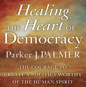 Healing the Heart of Democracy: The Courage to Create a Politics Worthy of the Human Spirit by Parker J. Palmer