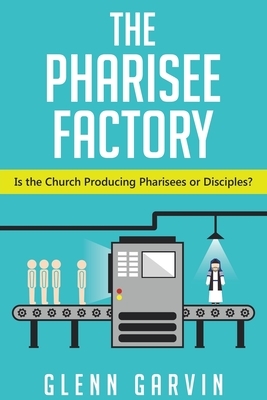 The Pharisee Factory: Is the Church Producing Pharisees or Disciples? by Glenn Garvin