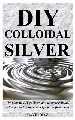 DIY Colloidal Silver: The ultimate DIY guide on how to make colloidal silver for all beginners and tips for professionals by David Díaz