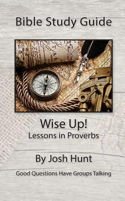 Bible Study Guide -- Wise Up! -- Studies in Proverbs: Good Questions Have Small Groups Talking by Josh Hunt