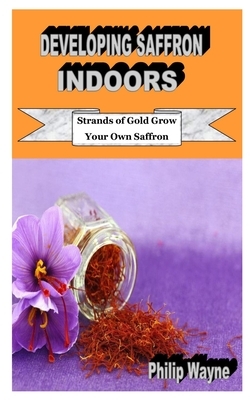 Developing Saffron Indoors: Strands of Gold Grow Your Own Saffron by Philip Wayne