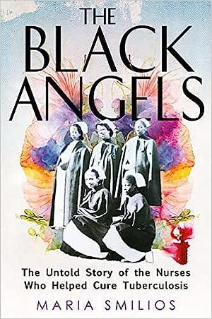 The Black Angels: The Untold Story of the Nurses Who Helped Cure Tuberculosis by Maria Smilios, Maria Smilios