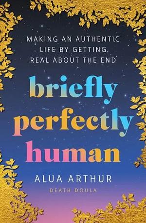 Briefly Perfectly Human: Making an Authentic Life by Getting Real about the End by Alua Arthur