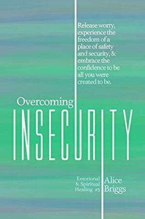 Overcoming Insecurity: Release worry, experience the freedom of security, & embrace the confidence to be all you were created to be. (Emotional and Spiritual Healing Book 5) by Alice Briggs