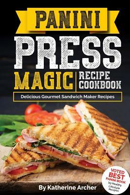 Panini Press Magic Recipe Cookbook: Delicious Gourmet Sandwich Maker Recipes by Katherine Archer