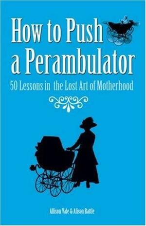 How to Push a Perambulator: 50 Lessons in the Lost Art of Being a Mother by Allison Vale