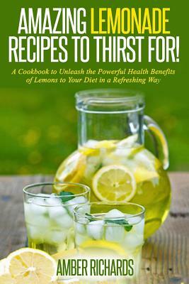 Amazing Lemonade Recipes To Thirst For!: A Cookbook to Unleash the Powerful Health Benefits of Lemons to Your Diet in a Refreshing Way by Amber Richards