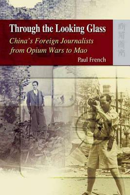Through the Looking Glass: China's Foreign Journalists from Opium Wars to Mao by Paul French