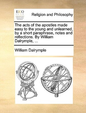 The Acts of the Apostles Made Easy to the Young and Unlearned, by a Short Paraphrase, Notes and Reflections. by William Dalrymple, ... by William Dalrymple