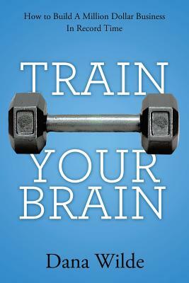 Train Your Brain: How to Build a Million Dollar Business in Record Time by Dana Wilde