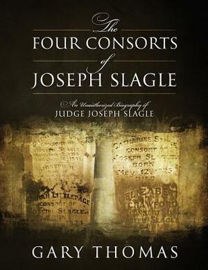 The Four Consorts of Joseph Slagle: An Unauthorized Biography of Judge Joseph Slagle by Gary Thomas