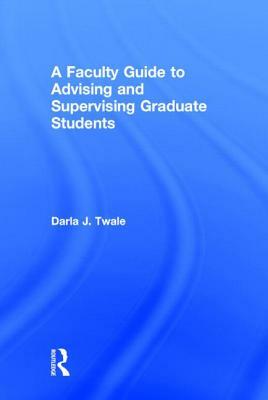 A Faculty Guide to Advising and Supervising Graduate Students by Darla J. Twale