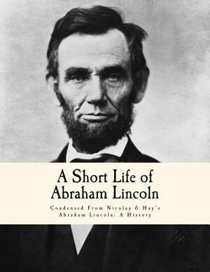 A Short Life of Abraham Lincoln: Condensed From Nicolay & Hay's Abraham Lincoln: A History by John G. Nicolay