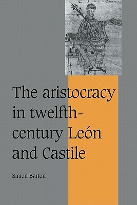 The Aristocracy in Twelfth-Century León and Castile by Simon Barton