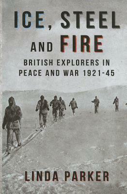 Ice, Steel and Fire: British Explorers in Peace and War 1921-45 by Linda Parker