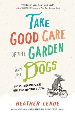 Take Good Care of the Garden and the Dogs: Family, Friendships, and Faith in Small-Town Alaska by Heather Lende