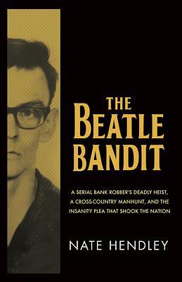 The Beatle Bandit: A Serial Bank Robber's Deadly Heist, a Cross-Country Manhunt, and the Insanity Plea that Shook the Nation by Nate Hendley, Nate Hendley