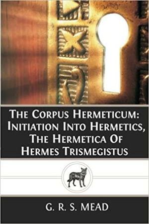 The Corpus Hermeticum: Initiation into Hermetics, The Hermetica of Hermes Trismegistus by G.R.S. Mead