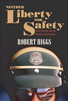 Neither Liberty Nor Safety: Fear, Ideology, and the Growth of Government by Robert Higgs