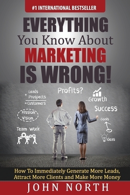 Everything You Know About Marketing Is Wrong!: : How to Immediately Generate More Leads, Attract More Clients and Make More Money by John North