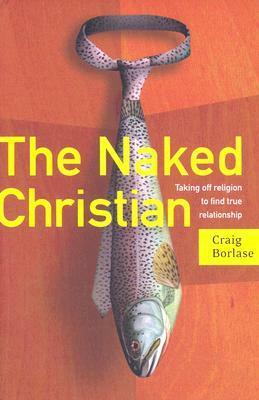 The Naked Christian: Taking Off Religion to Find True Relationship by Craig Borlase