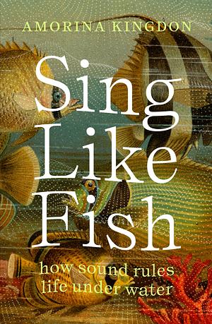 Sing Like Fish: How Sound Rules Life Under Water by Amorina Kingdon