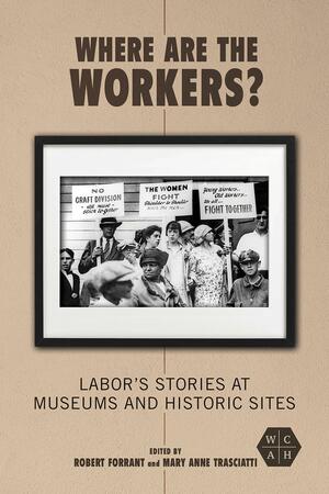 Where Are the Workers?: Labor's Stories at Museums and Historic Sites by Mary Anne Trasciatti, Robert Forrant