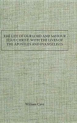 The Life of Our Lord and Saviour Jesus Christ; With the Lives of the Apostles and Evangelists by William Cave