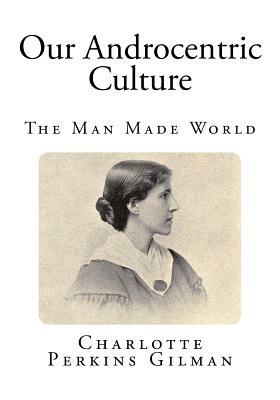 Our Androcentric Culture: The Man Made World by Charlotte Perkins Gilman