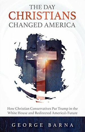 The Day Christians Changed America: How Christian Conservatives put Trump in the White House and Redirected America's Future by George Barna