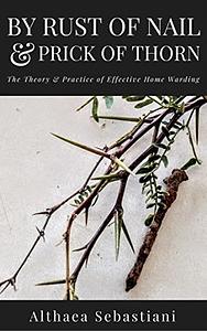 By Rust of Nail & Prick of Thorn: The Theory & Practice of Effective Home Warding by Althaea Sebastiani