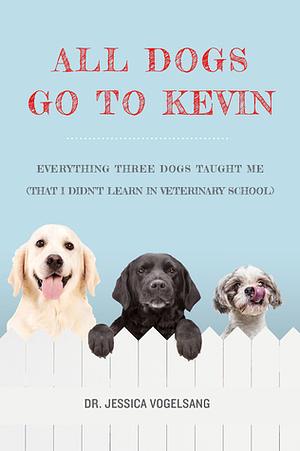 All Dogs Go to Kevin: Everything Three Dogs Taught Me (That I Didn't Learn in Veterinary School) by Jessica Vogelsang