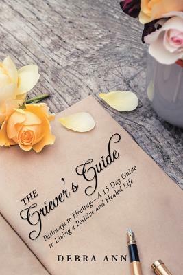 The Griever's Guide: Pathways to Healing-A 15 Day Guide to Living a Positive and Healed Life by Debra Ann
