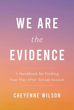 We Are the Evidence: A Handbook for Finding Your Way After Sexual Assault by Cheyenne Wilson