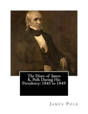 The Diary of James K. Polk During His Presidency: 1845 to 1849 by James K. Polk