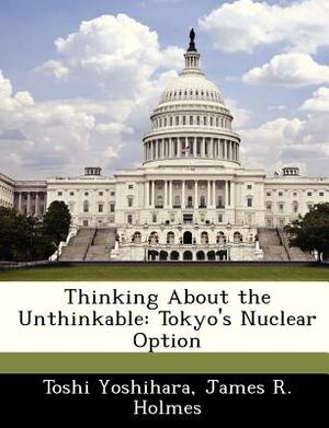 Thinking about the Unthinkable: Tokyo's Nuclear Option by James R. Holmes, Toshi Yoshihara