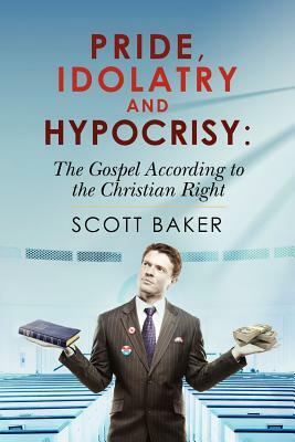 Pride, Idolatry and Hypocrisy: The Gospel according to the Christian Right by Scott Baker
