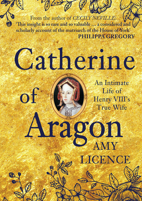 Catherine of Aragon: An Intimate Life of Henry VIII's True Wife by Amy Licence