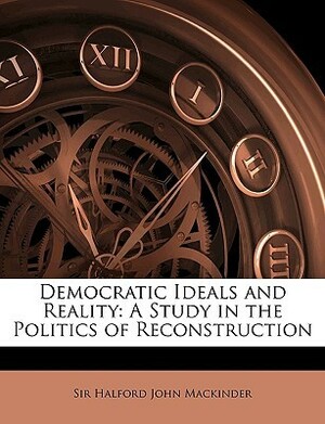 Democratic Ideals and Reality: A Study in the Politics of Reconstruction by Halford John Mackinder