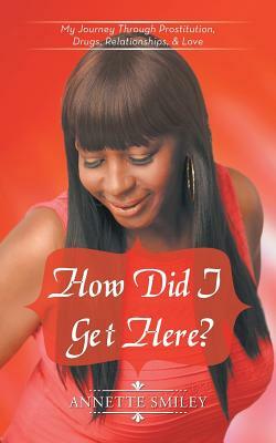 How Did I Get Here?: My Journey Through Prostitution, Drugs, Relationships, & Love by Annette Smiley