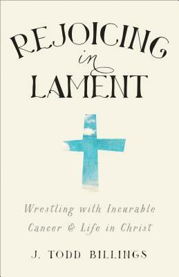 Rejoicing in Lament: Wrestling with Incurable Cancer and Life in Christ by J. Todd Billings