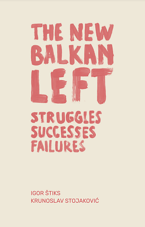 The New Balkan Left: Struggles, Successes, Failures by Igor Štiks, Krunoslav Stojaković