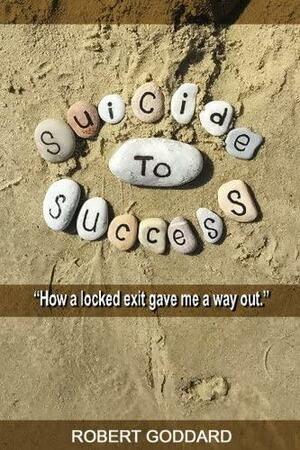 Suicide to Success: How a Locked Exit Gave Me a Way Out by Rob Goddard